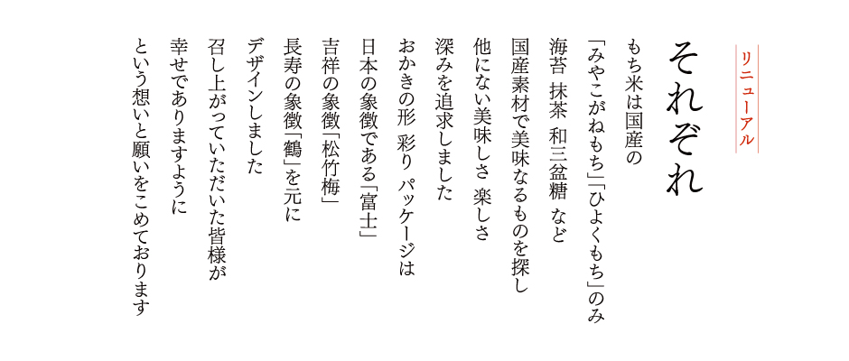 もち米は国産の<br />
「みやこがねもち」「ひよくもち」のみ海苔 抹茶 和三盆糖 など国産素材で美味なるものを探し、他にない美味しさ 楽しさ深みを追求しましたおかきの形 彩り パッケージは日本の象徴である「富士」吉祥の象徴「松竹梅」、長寿の象徴「鶴」を元にデザインしました。召し上がっていただいた皆様が幸せでありますようにという想いと願いをこめております